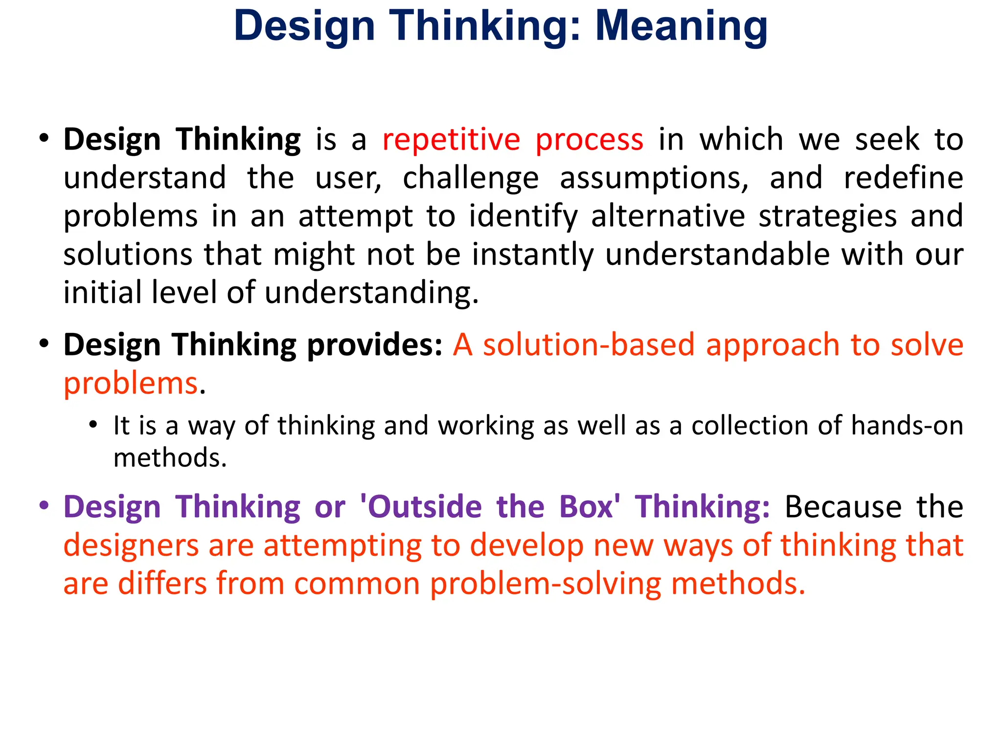 Design Thinking: Meaning
• Design Thinking is a repetitive process in which we seek to
understand the user, challenge assumptions, and redefine
problems in an attempt to identify alternative strategies and
solutions that might not be instantly understandable with our
initial level of understanding.
• Design Thinking provides: A solution-based approach to solve
problems.
• It is a way of thinking and working as well as a collection of hands-on
methods.
• Design Thinking or 'Outside the Box' Thinking: Because the
designers are attempting to develop new ways of thinking that
are differs from common problem-solving methods.
 