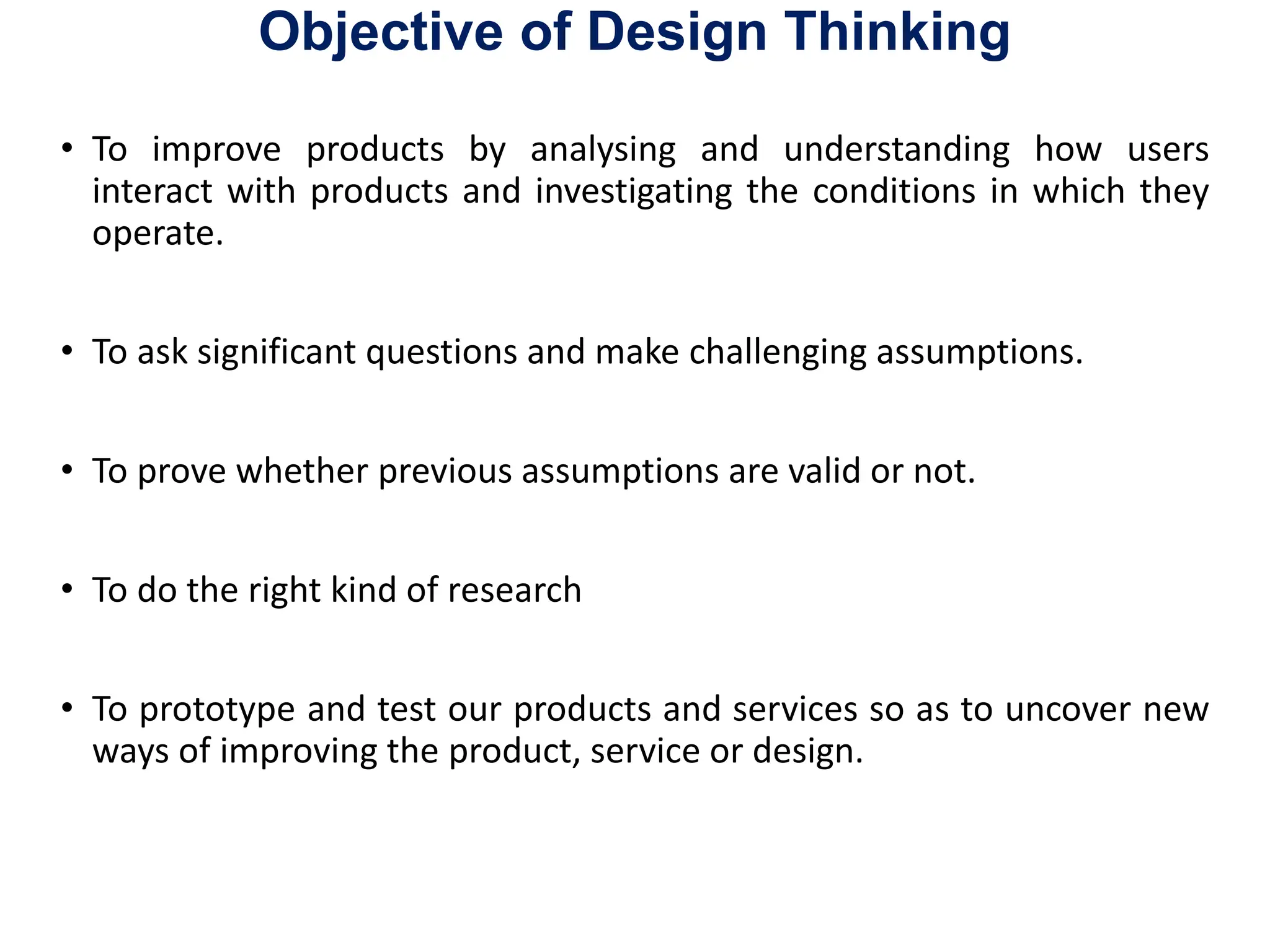 Objective of Design Thinking
• To improve products by analysing and understanding how users
interact with products and investigating the conditions in which they
operate.
• To ask significant questions and make challenging assumptions.
• To prove whether previous assumptions are valid or not.
• To do the right kind of research
• To prototype and test our products and services so as to uncover new
ways of improving the product, service or design.
 