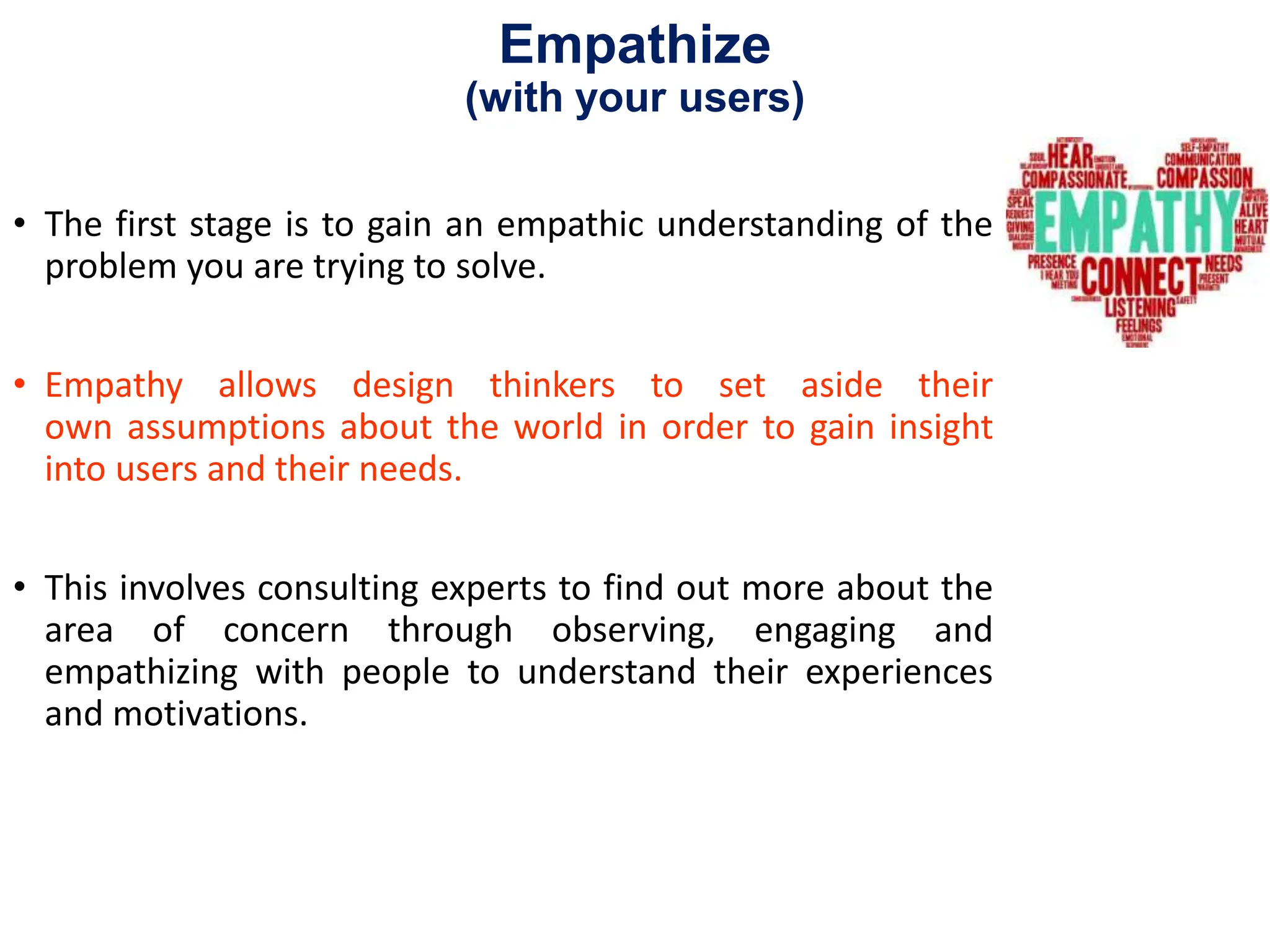 Empathize
(with your users)
• The first stage is to gain an empathic understanding of the
problem you are trying to solve.
• Empathy allows design thinkers to set aside their
own assumptions about the world in order to gain insight
into users and their needs.
• This involves consulting experts to find out more about the
area of concern through observing, engaging and
empathizing with people to understand their experiences
and motivations.
 