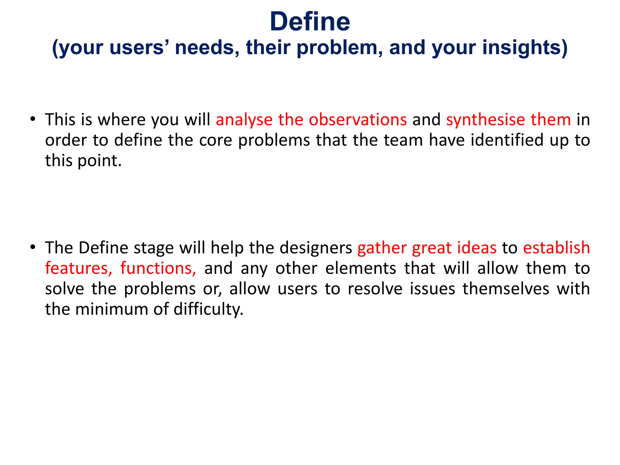 Define
(your users’ needs, their problem, and your insights)
• This is where you will analyse the observations and synthesise them in
order to define the core problems that the team have identified up to
this point.
• The Define stage will help the designers gather great ideas to establish
features, functions, and any other elements that will allow them to
solve the problems or, allow users to resolve issues themselves with
the minimum of difficulty.
 