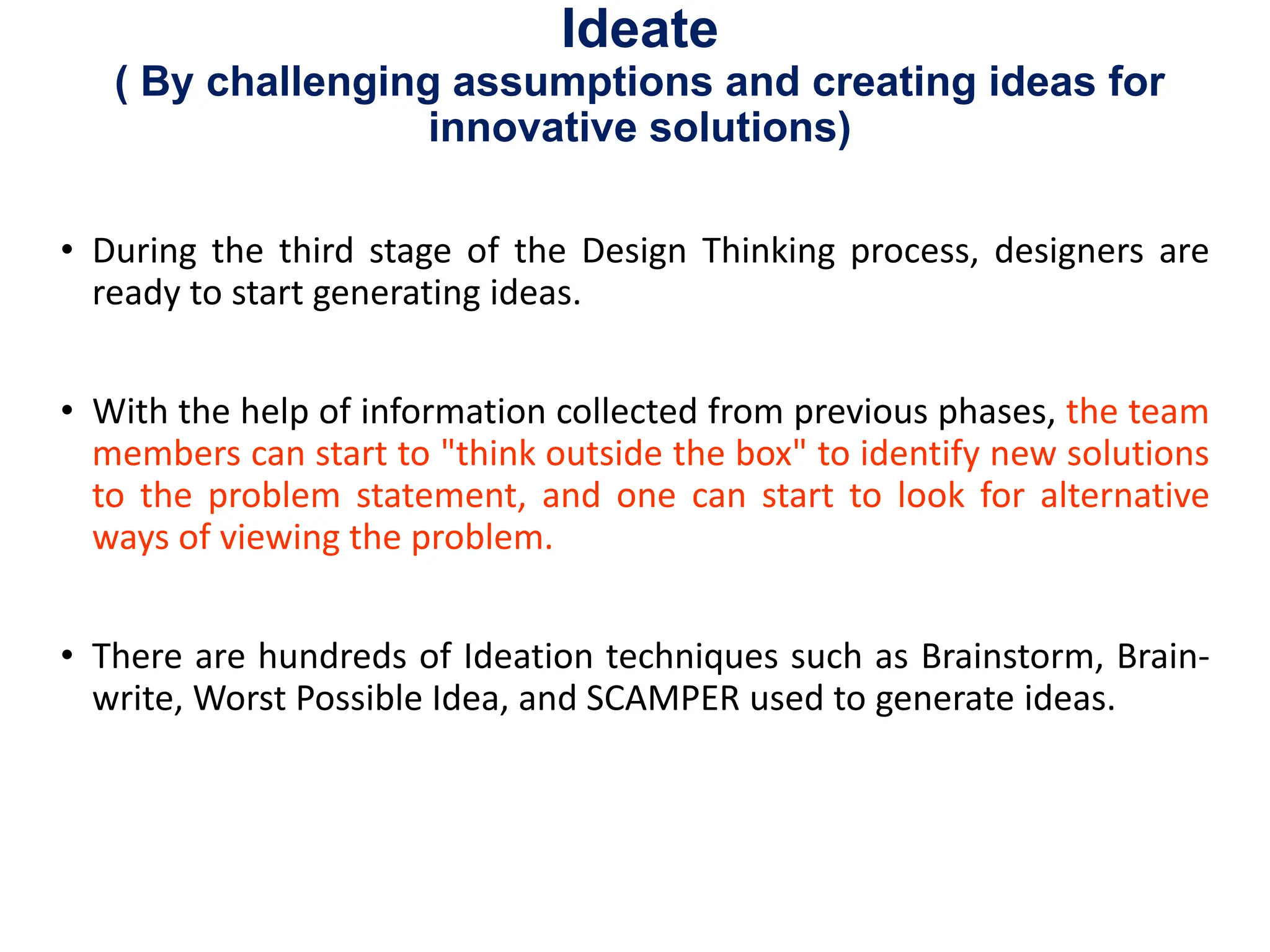 Ideate
( By challenging assumptions and creating ideas for
innovative solutions)
• During the third stage of the Design Thinking process, designers are
ready to start generating ideas.
• With the help of information collected from previous phases, the team
members can start to "think outside the box" to identify new solutions
to the problem statement, and one can start to look for alternative
ways of viewing the problem.
• There are hundreds of Ideation techniques such as Brainstorm, Brain-
write, Worst Possible Idea, and SCAMPER used to generate ideas.
 
