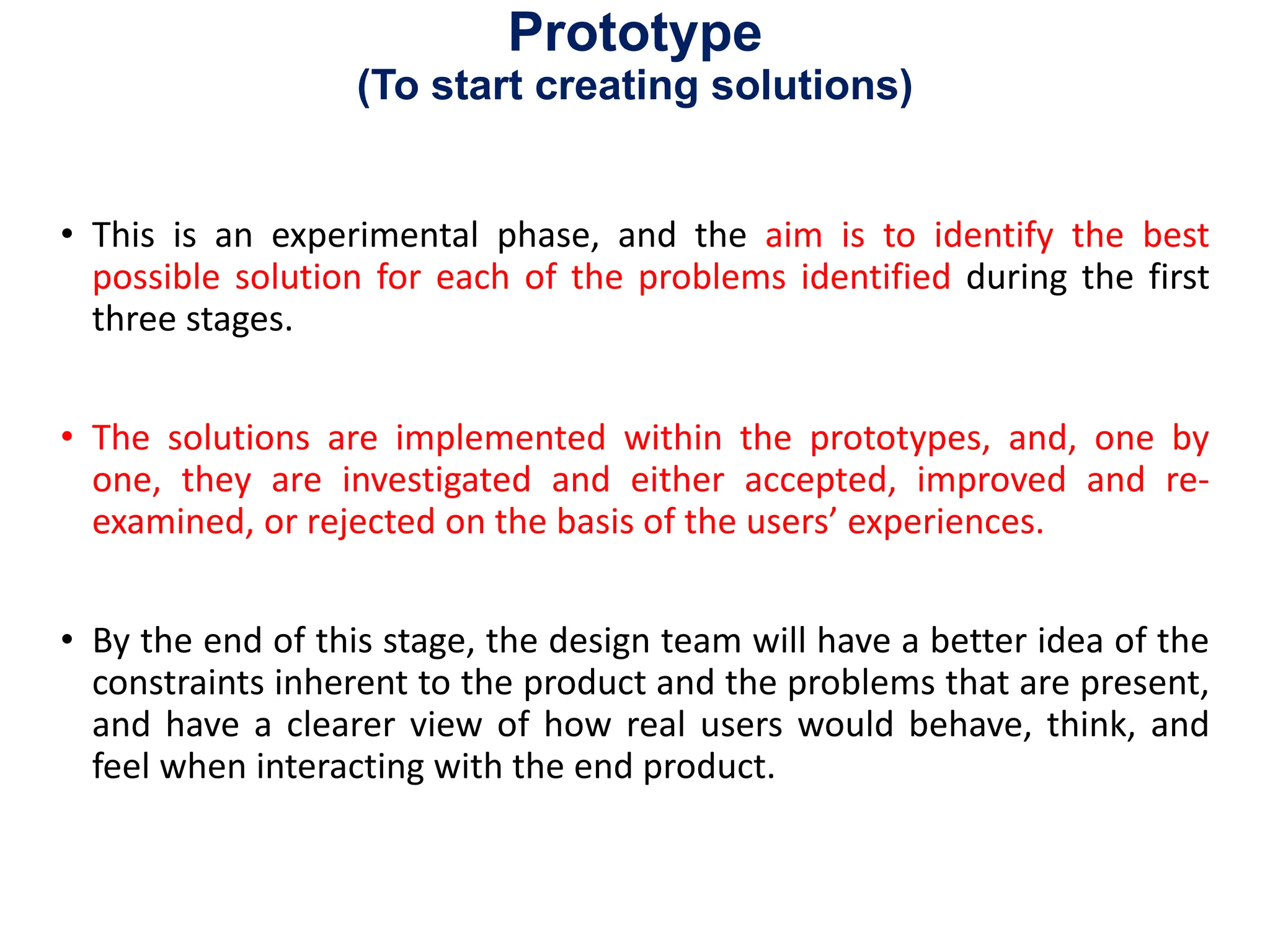 Prototype
(To start creating solutions)
• This is an experimental phase, and the aim is to identify the best
possible solution for each of the problems identified during the first
three stages.
• The solutions are implemented within the prototypes, and, one by
one, they are investigated and either accepted, improved and re-
examined, or rejected on the basis of the users’ experiences.
• By the end of this stage, the design team will have a better idea of the
constraints inherent to the product and the problems that are present,
and have a clearer view of how real users would behave, think, and
feel when interacting with the end product.
 