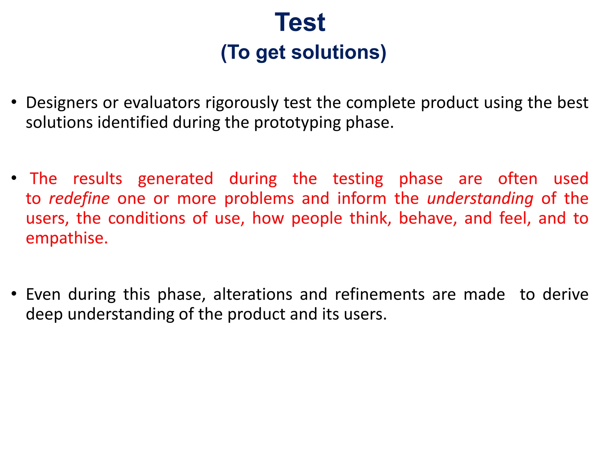 Test
(To get solutions)
• Designers or evaluators rigorously test the complete product using the best
solutions identified during the prototyping phase.
• The results generated during the testing phase are often used
to redefine one or more problems and inform the understanding of the
users, the conditions of use, how people think, behave, and feel, and to
empathise.
• Even during this phase, alterations and refinements are made to derive
deep understanding of the product and its users.
 