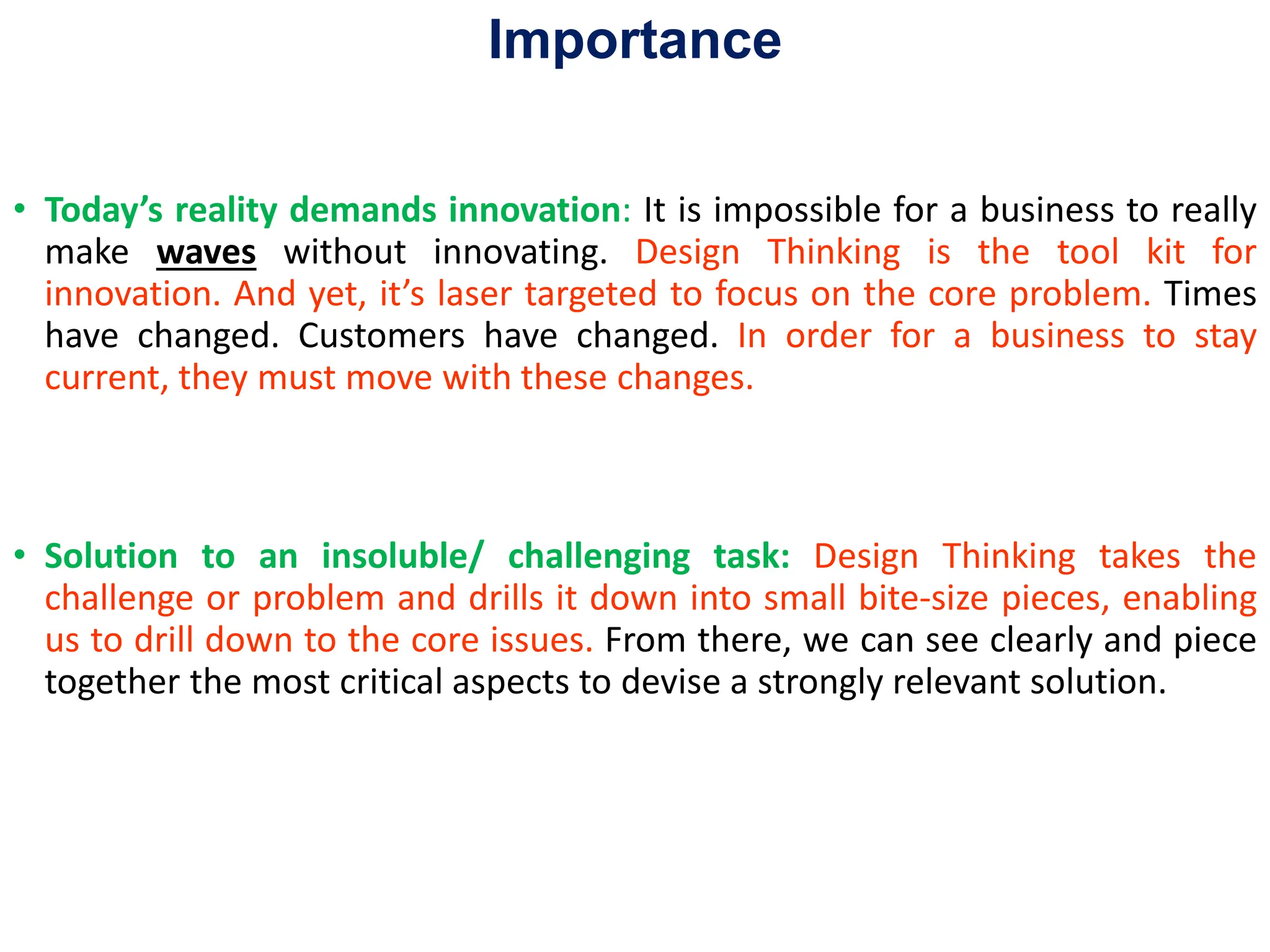 Importance
• Today’s reality demands innovation: It is impossible for a business to really
make waves without innovating. Design Thinking is the tool kit for
innovation. And yet, it’s laser targeted to focus on the core problem. Times
have changed. Customers have changed. In order for a business to stay
current, they must move with these changes.
• Solution to an insoluble/ challenging task: Design Thinking takes the
challenge or problem and drills it down into small bite-size pieces, enabling
us to drill down to the core issues. From there, we can see clearly and piece
together the most critical aspects to devise a strongly relevant solution.
 