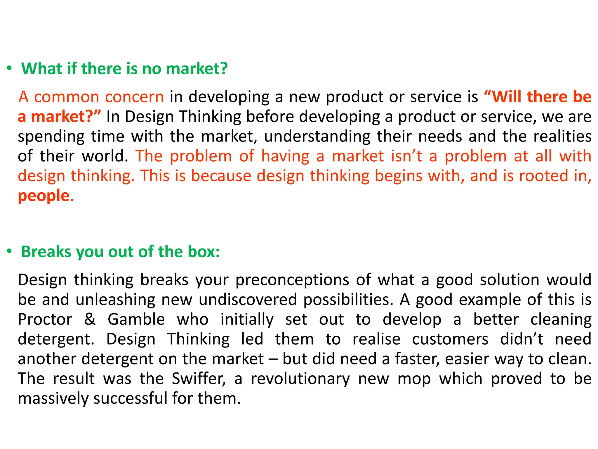 • What if there is no market?
A common concern in developing a new product or service is “Will there be
a market?” In Design Thinking before developing a product or service, we are
spending time with the market, understanding their needs and the realities
of their world. The problem of having a market isn’t a problem at all with
design thinking. This is because design thinking begins with, and is rooted in,
people.
• Breaks you out of the box:
Design thinking breaks your preconceptions of what a good solution would
be and unleashing new undiscovered possibilities. A good example of this is
Proctor & Gamble who initially set out to develop a better cleaning
detergent. Design Thinking led them to realise customers didn’t need
another detergent on the market – but did need a faster, easier way to clean.
The result was the Swiffer, a revolutionary new mop which proved to be
massively successful for them.
 