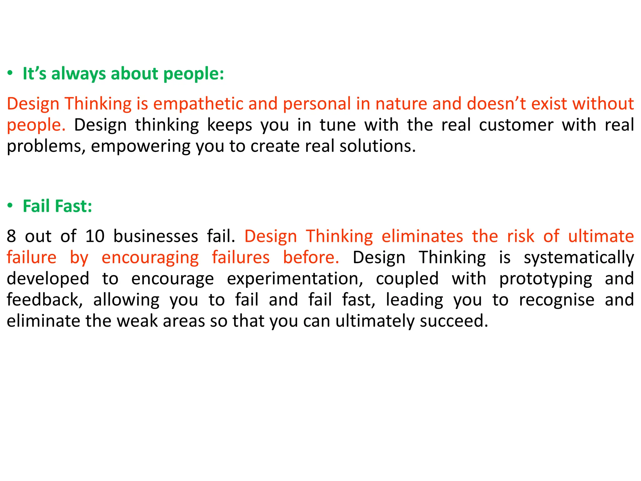 • It’s always about people:
Design Thinking is empathetic and personal in nature and doesn’t exist without
people. Design thinking keeps you in tune with the real customer with real
problems, empowering you to create real solutions.
• Fail Fast:
8 out of 10 businesses fail. Design Thinking eliminates the risk of ultimate
failure by encouraging failures before. Design Thinking is systematically
developed to encourage experimentation, coupled with prototyping and
feedback, allowing you to fail and fail fast, leading you to recognise and
eliminate the weak areas so that you can ultimately succeed.
 