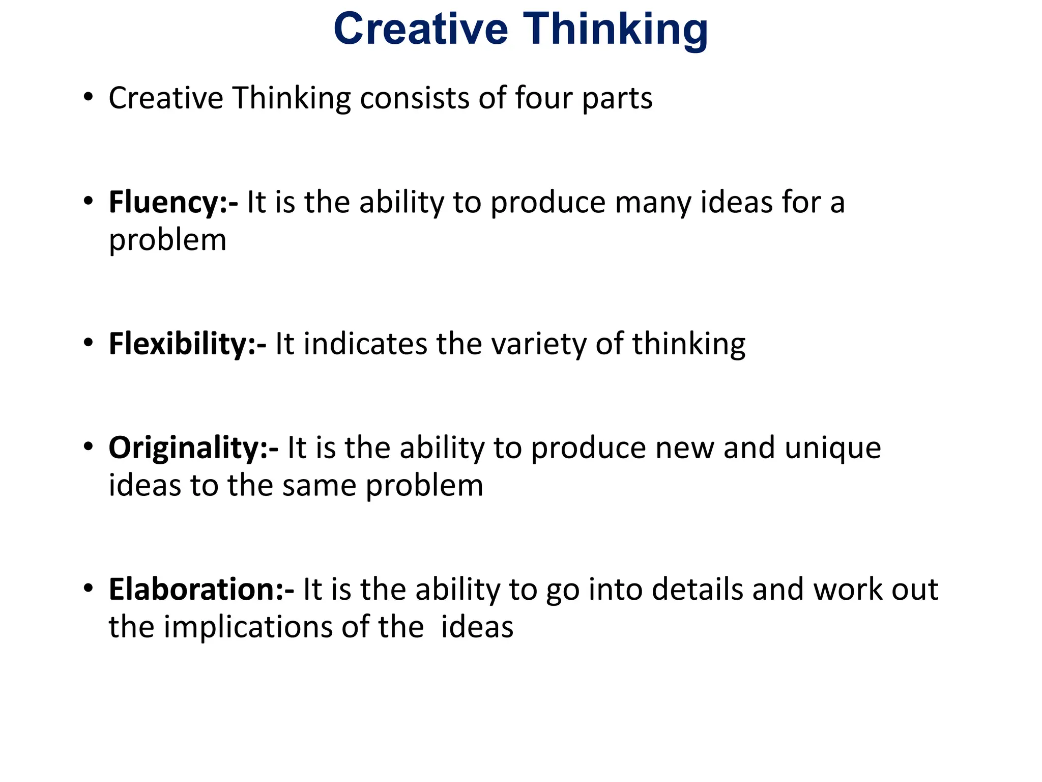 Creative Thinking
• Creative Thinking consists of four parts
• Fluency:- It is the ability to produce many ideas for a
problem
• Flexibility:- It indicates the variety of thinking
• Originality:- It is the ability to produce new and unique
ideas to the same problem
• Elaboration:- It is the ability to go into details and work out
the implications of the ideas
 