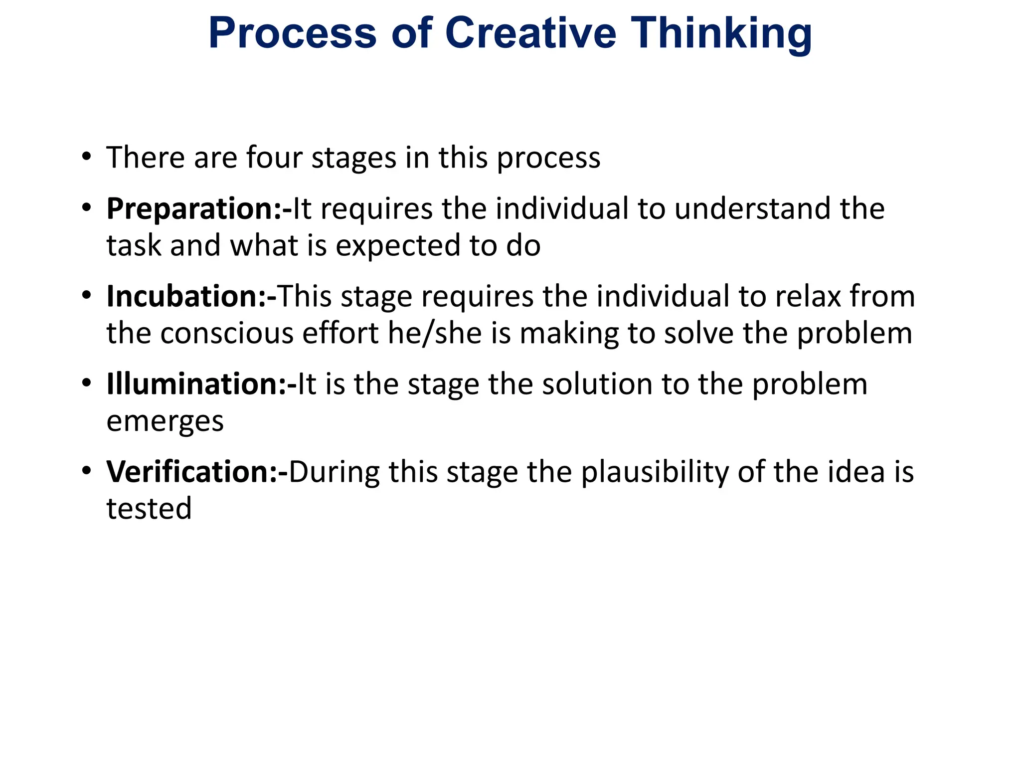 Process of Creative Thinking
• There are four stages in this process
• Preparation:-It requires the individual to understand the
task and what is expected to do
• Incubation:-This stage requires the individual to relax from
the conscious effort he/she is making to solve the problem
• Illumination:-It is the stage the solution to the problem
emerges
• Verification:-During this stage the plausibility of the idea is
tested
 
