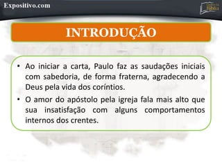 INTRODUÇÃO
INTRODUÇÃO
• Ao iniciar a carta, Paulo faz as saudações iniciais
com sabedoria, de forma fraterna, agradecendo a
Deus pela vida dos coríntios.
• O amor do apóstolo pela igreja fala mais alto que
sua insatisfação com alguns comportamentos
internos dos crentes.
 
