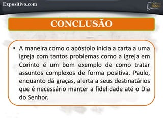 CONCLUSÃO
• A maneira como o apóstolo inicia a carta a uma
igreja com tantos problemas como a igreja em
Corinto é um bom exemplo de como tratar
assuntos complexos de forma positiva. Paulo,
enquanto dá graças, alerta a seus destinatários
que é necessário manter a fidelidade até o Dia
do Senhor.
 