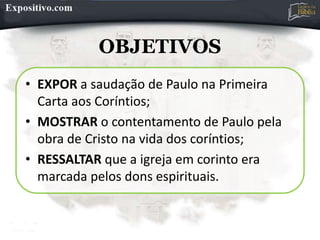OBJETIVOS
• EXPOR a saudação de Paulo na Primeira
Carta aos Coríntios;
• MOSTRAR o contentamento de Paulo pela
obra de Cristo na vida dos coríntios;
• RESSALTAR que a igreja em corinto era
marcada pelos dons espirituais.
 