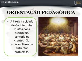 ORIENTAÇÃO PEDAGÓGICA
• A igreja na cidade
de Corinto tinha
muitos dons
espirituais,
contudo os
crentes não
estavam livres de
enfrentar
problemas.
 