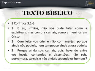 TEXTO BÍBLICO
• 1 Coríntios 3.1-3
• 1 E eu, irmãos, não vos pude falar como a
espirituais, mas como a carnais, como a meninos em
Cristo.
• 2 Com leite vos criei e não com manjar, porque
ainda não podíeis, nem tampouco ainda agora podeis;
• 3 Porque ainda sois carnais, pois, havendo entre
vós inveja, contendas e dissensões, não sois,
porventura, carnais e não andais segundo os homens?
 