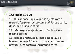 • 1 Coríntios 6.16-20
• 16 Ou não sabeis que o que se ajunta com a
meretriz faz-se um corpo com ela? Porque serão,
disse, dois numa só carne.
• 17 Mas o que se ajunta com o Senhor é um
mesmo espírito.
• 18 Fugi da prostituição. Todo pecado que o
homem comete é fora do corpo; mas o que se
prostitui peca contra o seu próprio corpo.
 