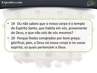 • 19 Ou não sabeis que o nosso corpo é o templo
do Espírito Santo, que habita em vós, proveniente
de Deus, e que não sois de vós mesmos?
• 20 Porque fostes comprados por bom preço;
glorificai, pois, a Deus no vosso corpo e no vosso
espírito, os quais pertencem a Deus.
 