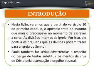 INTRODUÇÃO
INTRODUÇÃO
• Nesta lição, veremos que a partir do versículo 10
do primeiro capítulo, o apóstolo trata do assunto
que mais o preocupava no momento de escrever
a carta: As divisões internas da igreja. Por isso, ele
pontua os prejuízos que as divisões podem trazer
para a Igreja do Senhor.
• Paulo também faz sérias advertências a respeito
do perigo de tentar substituir os méritos da cruz
de Cristo pela ostentação e orgulho pessoal.
 