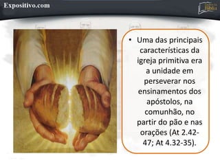 • Uma das principais
características da
igreja primitiva era
a unidade em
perseverar nos
ensinamentos dos
apóstolos, na
comunhão, no
partir do pão e nas
orações (At 2.42-
47; At 4.32-35).
 