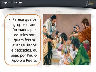 • Parece que os
grupos eram
formados por
aqueles por
quem foram
evangelizados
e batizados, ou
seja, por Paulo,
Apolo e Pedro.
 