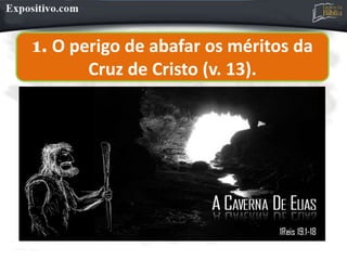 1. O perigo de abafar os méritos da
Cruz de Cristo (v. 13).
 