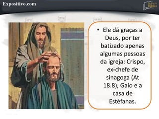 • Ele dá graças a
Deus, por ter
batizado apenas
algumas pessoas
da igreja: Crispo,
ex-chefe de
sinagoga (At
18.8), Gaio e a
casa de
Estéfanas.
 