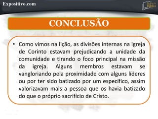 CONCLUSÃO
• Como vimos na lição, as divisões internas na igreja
de Corinto estavam prejudicando a unidade da
comunidade e tirando o foco principal na missão
da igreja. Alguns membros estavam se
vangloriando pela proximidade com alguns líderes
ou por ter sido batizado por um específico, assim
valorizavam mais a pessoa que os havia batizado
do que o próprio sacrifício de Cristo.
 