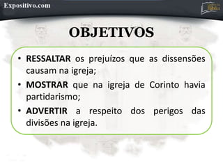 OBJETIVOS
• RESSALTAR os prejuízos que as dissensões
causam na igreja;
• MOSTRAR que na igreja de Corinto havia
partidarismo;
• ADVERTIR a respeito dos perigos das
divisões na igreja.
 