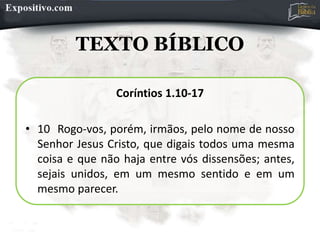 TEXTO BÍBLICO
Coríntios 1.10-17
• 10 Rogo-vos, porém, irmãos, pelo nome de nosso
Senhor Jesus Cristo, que digais todos uma mesma
coisa e que não haja entre vós dissensões; antes,
sejais unidos, em um mesmo sentido e em um
mesmo parecer.
 