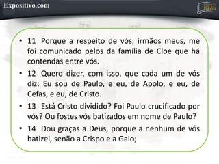 • 11 Porque a respeito de vós, irmãos meus, me
foi comunicado pelos da família de Cloe que há
contendas entre vós.
• 12 Quero dizer, com isso, que cada um de vós
diz: Eu sou de Paulo, e eu, de Apolo, e eu, de
Cefas, e eu, de Cristo.
• 13 Está Cristo dividido? Foi Paulo crucificado por
vós? Ou fostes vós batizados em nome de Paulo?
• 14 Dou graças a Deus, porque a nenhum de vós
batizei, senão a Crispo e a Gaio;
 