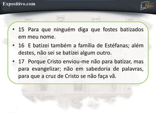 • 15 Para que ninguém diga que fostes batizados
em meu nome.
• 16 E batizei também a família de Estéfanas; além
destes, não sei se batizei algum outro.
• 17 Porque Cristo enviou-me não para batizar, mas
para evangelizar; não em sabedoria de palavras,
para que a cruz de Cristo se não faça vã.
 