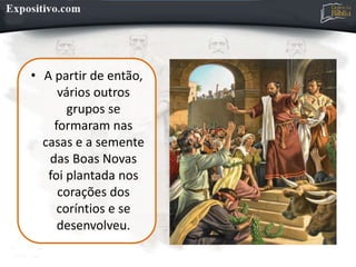 • A partir de então,
vários outros
grupos se
formaram nas
casas e a semente
das Boas Novas
foi plantada nos
corações dos
coríntios e se
desenvolveu.
 