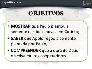 OBJETIVOS
• MOSTRAR que Paulo plantou a
semente das boas novas em Corinto;
• SABER que Apolo regou a semente
plantada por Paulo;
• COMPREENDER que a obra de Deus
envolve muitos cooperadores.
 