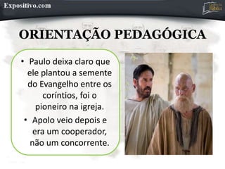 ORIENTAÇÃO PEDAGÓGICA
• Paulo deixa claro que
ele plantou a semente
do Evangelho entre os
coríntios, foi o
pioneiro na igreja.
• Apolo veio depois e
era um cooperador,
não um concorrente.
 