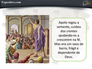 Apolo regou a
semente, cuidou
dos crentes
ajudando-os a
crescerem na fé.
Mas era um vaso de
barro, frágil e
dependente de
Deus.
 