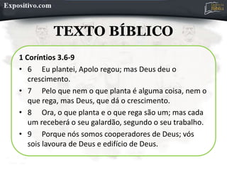 TEXTO BÍBLICO
1 Coríntios 3.6-9
• 6 Eu plantei, Apolo regou; mas Deus deu o
crescimento.
• 7 Pelo que nem o que planta é alguma coisa, nem o
que rega, mas Deus, que dá o crescimento.
• 8 Ora, o que planta e o que rega são um; mas cada
um receberá o seu galardão, segundo o seu trabalho.
• 9 Porque nós somos cooperadores de Deus; vós
sois lavoura de Deus e edifício de Deus.
 