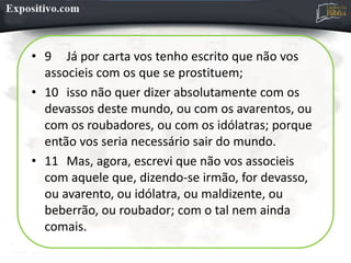 • 9 Já por carta vos tenho escrito que não vos
associeis com os que se prostituem;
• 10 isso não quer dizer absolutamente com os
devassos deste mundo, ou com os avarentos, ou
com os roubadores, ou com os idólatras; porque
então vos seria necessário sair do mundo.
• 11 Mas, agora, escrevi que não vos associeis
com aquele que, dizendo-se irmão, for devasso,
ou avarento, ou idólatra, ou maldizente, ou
beberrão, ou roubador; com o tal nem ainda
comais.
 
