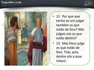 • 12 Por que que
tenho eu em julgar
também os que
estão de fora? Não
julgais vós os que
estão dentro?
• 13 Mas Deus julga
os que estão de
fora. Tirai, pois,
dentre vós a esse
iníquo.
 