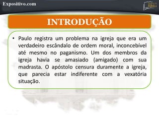 INTRODUÇÃO
INTRODUÇÃO
• Paulo registra um problema na igreja que era um
verdadeiro escândalo de ordem moral, inconcebível
até mesmo no paganismo. Um dos membros da
igreja havia se amasiado (amigado) com sua
madrasta. O apóstolo censura duramente a igreja,
que parecia estar indiferente com a vexatória
situação.
 