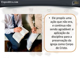 • Ele propôs uma
ação que não era,
e continua não
sendo agradável: a
aplicação da
disciplina para a
preservação da
igreja como Corpo
de Cristo.
 