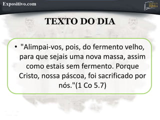 TEXTO DO DIA
• "Alimpai-vos, pois, do fermento velho,
para que sejais uma nova massa, assim
como estais sem fermento. Porque
Cristo, nossa páscoa, foi sacrificado por
nós."(1 Co 5.7)
 