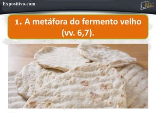 1. A metáfora do fermento velho
(vv. 6,7).
 