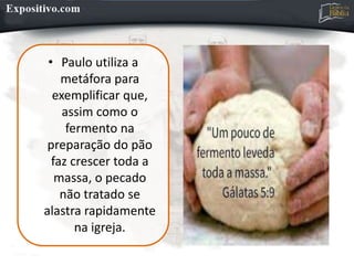 • Paulo utiliza a
metáfora para
exemplificar que,
assim como o
fermento na
preparação do pão
faz crescer toda a
massa, o pecado
não tratado se
alastra rapidamente
na igreja.
 