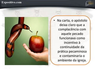 • Na carta, o apóstolo
deixa claro que a
complacência com
aquele pecado
funcionava como
incentivo à
continuidade da
prática pecaminosa
e contaminaria o
ambiente da igreja.
 