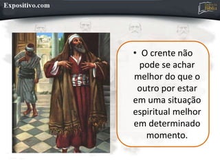 • O crente não
pode se achar
melhor do que o
outro por estar
em uma situação
espiritual melhor
em determinado
momento.
 