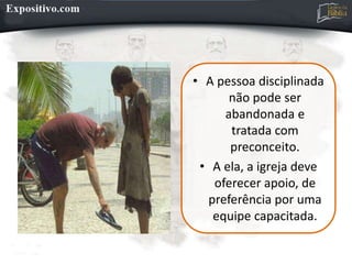 • A pessoa disciplinada
não pode ser
abandonada e
tratada com
preconceito.
• A ela, a igreja deve
oferecer apoio, de
preferência por uma
equipe capacitada.
 
