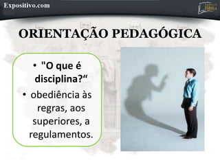 ORIENTAÇÃO PEDAGÓGICA
• "O que é
disciplina?“
• obediência às
regras, aos
superiores, a
regulamentos.
 