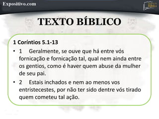 TEXTO BÍBLICO
1 Coríntios 5.1-13
• 1 Geralmente, se ouve que há entre vós
fornicação e fornicação tal, qual nem ainda entre
os gentios, como é haver quem abuse da mulher
de seu pai.
• 2 Estais inchados e nem ao menos vos
entristecestes, por não ter sido dentre vós tirado
quem cometeu tal ação.
 