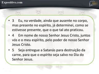• 3 Eu, na verdade, ainda que ausente no corpo,
mas presente no espírito, já determinei, como se
estivesse presente, que o que tal ato praticou.
• 4 Em nome de nosso Senhor Jesus Cristo, juntos
vós e o meu espírito, pelo poder de nosso Senhor
Jesus Cristo.
• 5 Seja entregue a Satanás para destruição da
carne, para que o espírito seja salvo no Dia do
Senhor Jesus.
 