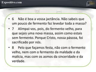 • 6 Não é boa a vossa jactância. Não sabeis que
um pouco de fermento faz levedar toda a massa?
• 7 Alimpai-vos, pois, do fermento velho, para
que sejais uma nova massa, assim como estais
sem fermento. Porque Cristo, nossa páscoa, foi
sacrificado por nós.
• 8 Pelo que façamos festa, não com o fermento
velho, nem com o fermento da maldade e da
malícia, mas com os asmos da sinceridade e da
verdade.
 