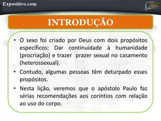 INTRODUÇÃO
INTRODUÇÃO
• O sexo foi criado por Deus com dois propósitos
específicos: Dar continuidade à humanidade
(procriação) e trazer prazer sexual no casamento
(heterossexual).
• Contudo, algumas pessoas têm deturpado esses
propósitos.
• Nesta lição, veremos que o apóstolo Paulo faz
sérias recomendações aos coríntios com relação
ao uso do corpo.
 