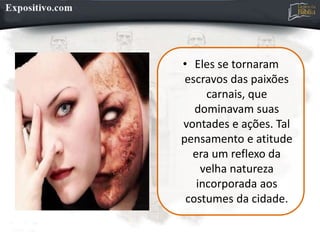 • Eles se tornaram
escravos das paixões
carnais, que
dominavam suas
vontades e ações. Tal
pensamento e atitude
era um reflexo da
velha natureza
incorporada aos
costumes da cidade.
 
